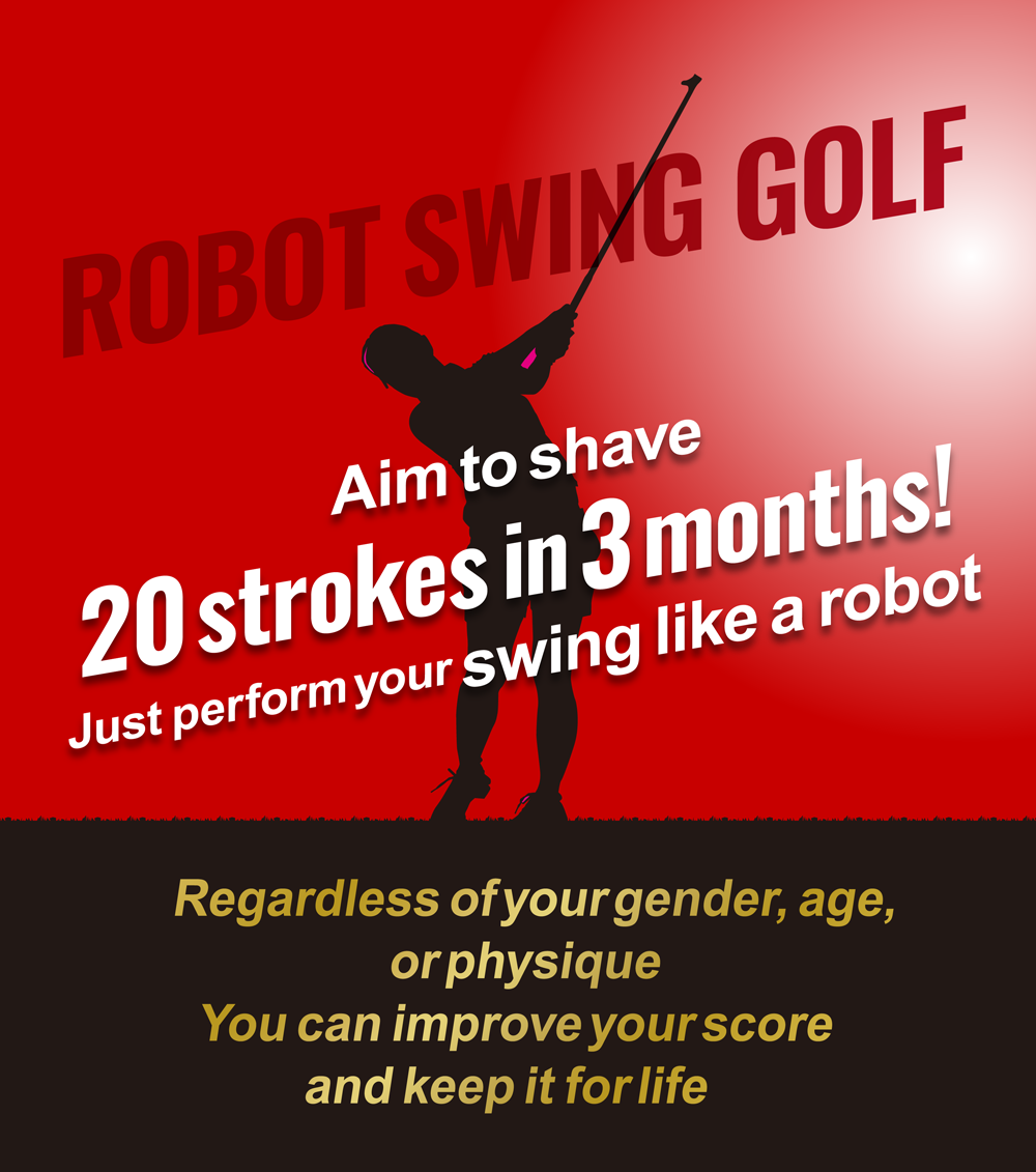 Aim to shave 20 strokes in 3 months! Just perform your swing like a robot. Regardless of your gender, age, or physique. You can improve your score and keep it for life